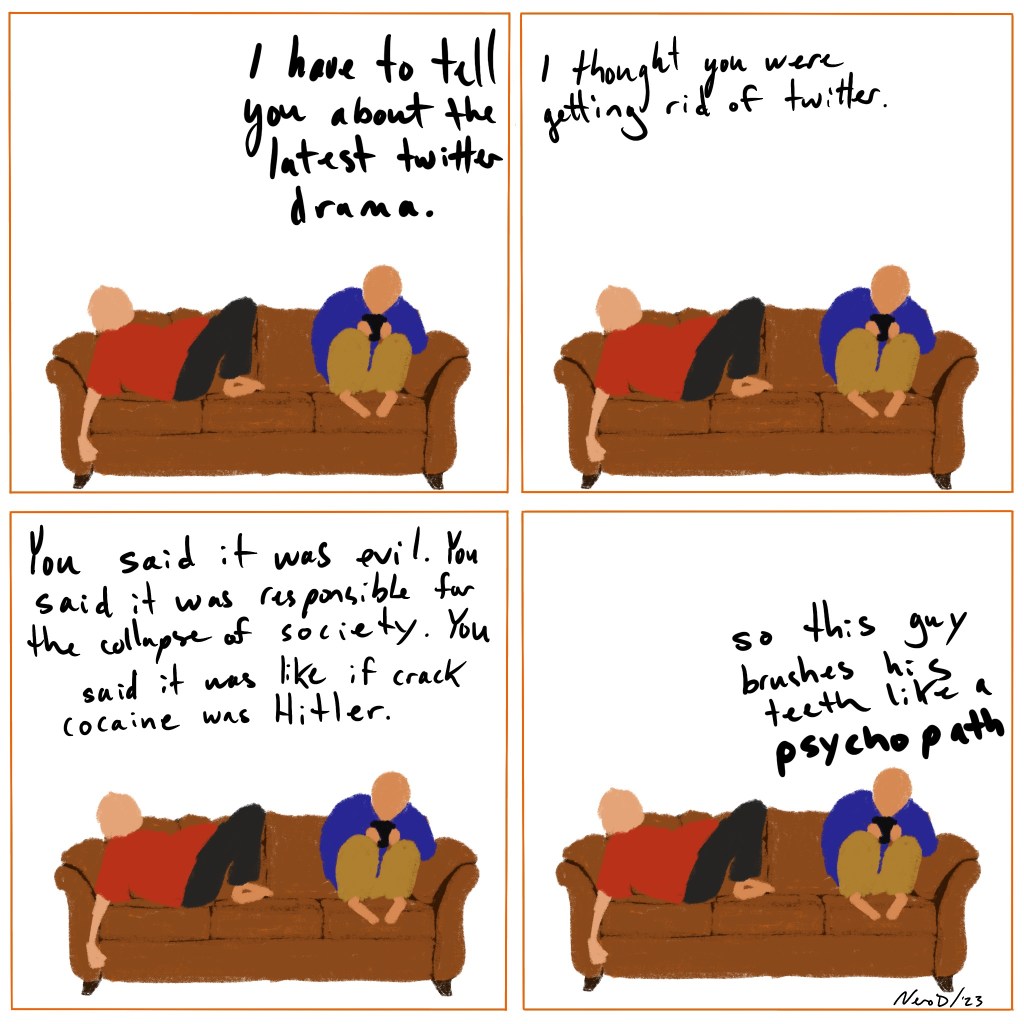 Four panel comic, all panels are identical- two people on a couch, one of their phone, talking.

Panel 1 - Person 2 says, “I have to tell you about the latest twitter drama” Panel 2 - Person 1 says, “I thought you were getting rid of twitter.”
Panel 3 - Person 1 says, “You said it was evil. You said it was responsible for the collapse of society. You said it was like if cocaine was Hitler.”
Panel 4 - Person 2 says, “so this guy brushes his teeth like a psychopath”

Signed Vero D