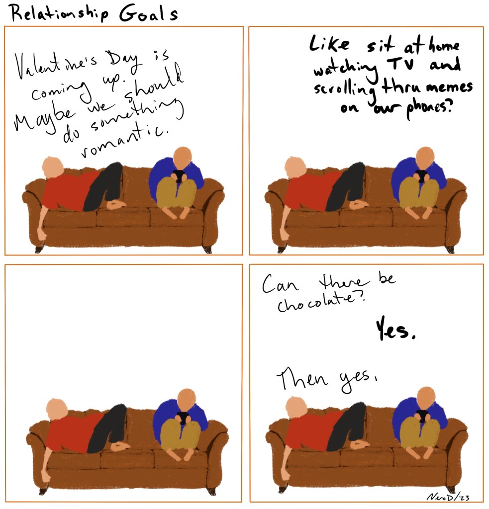 Four panel comic, each panel is the same, two people on a couch. Panel 1: Person 1 Valentine’s Day is going up, we should do something romantic. Panel 2: Person 2, like sitting at home watching tv and scrolling thru our phones?
Panel 3: no dialogue. Panel 4: person 1: can there be chocolate? Person 2: yes person 1: then yes