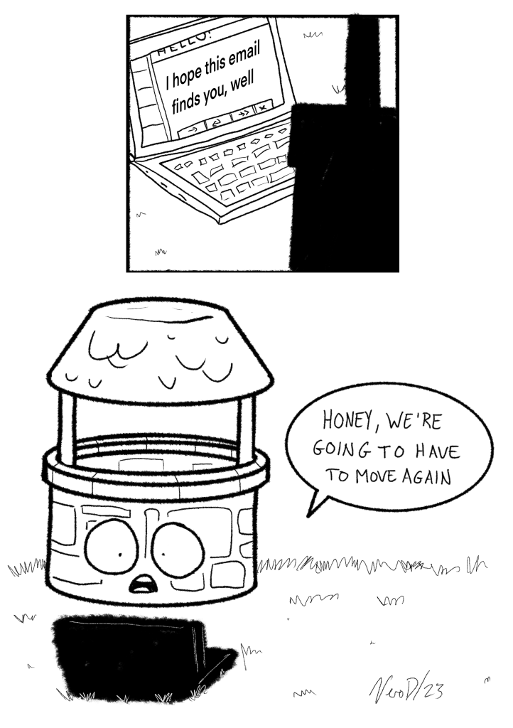 A two panel Comic. In the first panel a laptop says I hope this email finds you well. In the second panel, a wishing well looks concerned. A speech bubble says “honey we’re going to have to move again.”

Signed Vero D