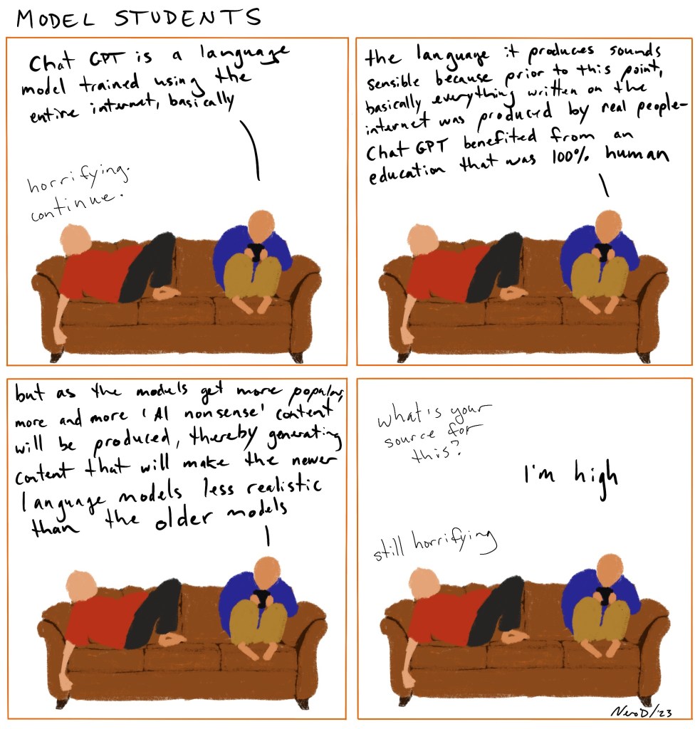 Panel 1: Two people on a couch. Person 2-chat gpt is a language model training using the entire internet basically. Person 1-horrifying continue

Panel 2: person 2-the language it produces sounds sensible because prior to this point, basically everything written on the internet was produced by real people - chat gpt benefited from an education that was 100% human

Panel 3: person 2-but as the models get more popular more and more ‘ai nonsense’ thereby generating content that will make the newer language models less realistic than the older models

Panel 4: person 1-what’s your source for this? Person 2- I’m high Person 1- still horrifying 